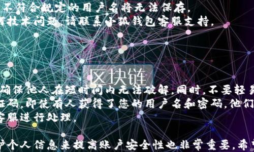 
小狐錢包用戶名查詢指南

關(guān)鍵詞
小狐錢包, 用戶名查詢, 錢包使用

詳細(xì)介紹
在數(shù)字化時(shí)代，越來越多人開始使用各種電子錢包來管理自己的資金，而小狐錢包作為其中一款受歡迎的電子錢包，也被越來越多的人所使用。對于新用戶而言，可能會遇到一些操作上的困難，比如如何查看自己的用戶名。本指南將為您詳細(xì)介紹如何在小狐錢包中查看您的用戶名，并解答相關(guān)的常見問題。

一、小狐錢包的基本介紹
小狐錢包是一款集資金管理、支付、轉(zhuǎn)賬、投資等多功能為一體的數(shù)字錢包。通過小狐錢包，用戶可以方便快捷地進(jìn)行各種金融操作。無論是在線購物還是線下支付，小狐錢包提供了極大的便利性。為了確保用戶的資金安全，小狐錢包采用了多種加密技術(shù)，保障用戶的個(gè)人信息不被泄露。
在使用小狐錢包的過程中，用戶名是非常重要的標(biāo)識。一方面，它是用戶在平臺上的唯一標(biāo)識，另一方面，用戶在進(jìn)行某些操作時(shí)，如轉(zhuǎn)賬和添加好友時(shí)，常常需要使用到用戶名。因此，了解如何查看自己的用戶名顯得格外重要。

二、如何在小狐錢包中查看用戶名
在小狐錢包中查看用戶名的操作其實(shí)非常簡單，下面是具體的步驟：
ol
   li打開小狐錢包APP，確保您已經(jīng)登錄到您的賬戶。/li
   li在主頁面的右上角，您會看到您的頭像，點(diǎn)擊頭像圖標(biāo)。/li
   li進(jìn)入個(gè)人中心后，您將看到您的個(gè)人信息，包括您的用戶名、手機(jī)號、余額等信息。/li
   li在這里，您可以很清晰地看到您的用戶名，備份或者記下這個(gè)信息。/li
/ol
如果您在使用過程中遇到任何問題，例如忘記密碼、無法登錄等，可以參考小狐錢包的幫助中心進(jìn)行解決。

三、常見問題解答

問題1：如果忘記了小狐錢包的用戶名，該如何找回？
很多用戶在使用電子錢包的過程中，可能會忘記自己的用戶名。幸運(yùn)的是，小狐錢包提供了一些簡單的找回方法。以下是詳細(xì)步驟：
第一步，打開小狐錢包的登錄界面，點(diǎn)擊“忘記用戶名？”的鏈接。這個(gè)鏈接通常位于登入框的下方。點(diǎn)擊后，會彈出一個(gè)找回用戶名的窗口，您需要輸入與該賬戶綁定的手機(jī)號碼或者電子郵箱。
第二步，輸入手機(jī)號碼后，您會收到一條短信，里面包含了您的用戶名。請按提示操作，注意確保您輸入的手機(jī)號碼是正確的，并且是與您的小狐錢包賬戶關(guān)聯(lián)的。
第三步，通過短信中的提示，您可以成功找回用戶名，并在登錄時(shí)使用它。如果您沒有綁定手機(jī)號碼，那么使用郵箱查找用戶名可能會更合適。


問題2：小狐錢包的用戶名有什么重要性？
小狐錢包的用戶名不僅是用戶的身份標(biāo)識，還影響到用戶在錢包中的一些操作及使用體驗(yàn)。具體來說，它的作用主要體現(xiàn)在以下幾個(gè)方面：
首先，用戶名是用戶進(jìn)行轉(zhuǎn)賬、支付時(shí)的重要信息。當(dāng)您需要將資金轉(zhuǎn)賬給其他用戶時(shí)，通常需要輸入對方的用戶名。因此，記住用戶名可以避免在操作流程中出現(xiàn)錯(cuò)誤，保障資金安全。
其次，用戶名在添加好友及社交功能中起著重要的作用。小狐錢包不僅僅是一個(gè)支付工具，它還具備社交功能，用戶可以通過昵稱或用戶名找到對應(yīng)的朋友，進(jìn)行互動。如果您在某個(gè)場合聽說了朋友的小狐錢包賬號，但是未記住其完整信息，那么用戶名就顯得尤為重要。
另外，用戶名在進(jìn)行賬戶安全方面也同樣重要。若用戶需要隱私保護(hù)，一些操作可能需要用到用戶名，例如修改賬戶權(quán)限、設(shè)置安全信息等。在保護(hù)個(gè)人隱私和賬戶安全的基礎(chǔ)上，用戶名顯得尤為重要。

問題3：小狐錢包的用戶名可以修改嗎？如何修改？
在小狐錢包中，用戶是可以修改自己的用戶名的，但需注意遵循一定的規(guī)則。首先，您需要打開小狐錢包APP，登錄到您的賬戶。接下來，進(jìn)入個(gè)人中心，點(diǎn)擊“個(gè)人信息”選項(xiàng)。這時(shí)，您會看到“修改用戶名”的選項(xiàng)。在這里，您可以輸入新的用戶名。
請注意，修改用戶名時(shí)，需遵循小狐錢包的使用規(guī)范。例如，用戶名通常需要包含字母與數(shù)字的組合，并且長度在4至20個(gè)字符之間。不符合規(guī)定的用戶名將無法保存。
修改成功后，系統(tǒng)會提示您新的用戶名已生效。請妥善保存并牢記您的新用戶名，避免因忘記用戶名而影響您的使用。如若遇到任何技術(shù)問題，請聯(lián)系小狐錢包客服支持。


問題4：如何保護(hù)小狐錢包中的用戶名和個(gè)人信息安全？
用戶在使用小狐錢包時(shí)，需特別注意保護(hù)自己的用戶名及個(gè)人信息的安全。以下是一些有效的措施：
首先，設(shè)定復(fù)雜的密碼以及定期更新密碼是非常有效的方法。用戶在設(shè)置密碼時(shí)，最好選擇包含字母、數(shù)字和特殊字符的復(fù)雜組合，確保他人在短時(shí)間內(nèi)無法破解。同時(shí)，不要輕易共享密碼和用戶名給他人，特別是在公共場合或不信任的設(shè)備上。
其次，開啟賬戶的雙重驗(yàn)證功能，也是一種提高賬號安全性的好方法。比如每當(dāng)你在新設(shè)備上登錄時(shí)，系統(tǒng)將要求你輸入額外的驗(yàn)證碼。即使有人獲得了您的用戶名和密碼，他們也無法登錄賬戶，保障了賬戶安全。
最后，定期查看賬戶的交易記錄和訪問記錄也是非常必要的。若發(fā)現(xiàn)任何異常交易或不明登錄，請立刻凍結(jié)賬戶，并聯(lián)系小狐錢包客服進(jìn)行處理。

綜上所述，了解如何在小狐錢包中查看您的用戶名十分重要，它能幫助用戶更好地使用這款電子錢包。同時(shí)，通過修改用戶名和保護(hù)個(gè)人信息來提高賬戶安全性也非常重要。希望本指南能對您在使用小狐錢包的過程中有所幫助。