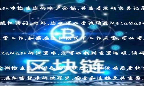 如果您遇到與MetaMask相關(guān)的問題，以下是一些檢查和解決的步驟，可以幫助您解決常見問題：

### 1. 檢查MetaMask的安裝和版本
首先，確保您已經(jīng)正確安裝了MetaMask擴(kuò)展。請訪問官方網(wǎng)站（https://metamask.io）下載并安裝最新版本。安裝完成后，檢查瀏覽器右上角是否顯示MetaMask的小狐貍圖標(biāo)。確保您使用的是支持MetaMask的瀏覽器，例如 Google Chrome、Firefox 或 Brave。

### 2. 檢查網(wǎng)絡(luò)連接
MetaMask連接到區(qū)塊鏈需要穩(wěn)定的互聯(lián)網(wǎng)。請確保您的設(shè)備已連接到互聯(lián)網(wǎng)。嘗試打開其他網(wǎng)頁，確認(rèn)連接是否正常。如果您的網(wǎng)絡(luò)不穩(wěn)定，可能會導(dǎo)致MetaMask無法正常工作。

### 3. 檢查網(wǎng)絡(luò)設(shè)置
在MetaMask中，您可以選擇不同的網(wǎng)絡(luò)（如以太坊主網(wǎng)、幣安智能鏈或自定義RPC）。確保您選擇的是您希望使用的正確網(wǎng)絡(luò)，如果不確定，您可以重新切換回以太坊主網(wǎng)。

### 4. 檢查賬戶余額和交易記錄
有時候，您可能會覺得MetaMask沒有反應(yīng)，實際上是因為您的賬戶上沒有足夠的余額進(jìn)行交易。請在MetaMask中檢查您的賬戶余額，并查看您的交易記錄，確認(rèn)是否有未完成的交易。

### 5. 查看權(quán)限和設(shè)置
MetaMask需要特定權(quán)限才能與網(wǎng)站交互。請在您的MetaMask設(shè)置中檢查網(wǎng)站權(quán)限，確保您所連接的網(wǎng)站被授權(quán)訪問。此外，您也可以嘗試清除MetaMask的緩存。

### 6. 解決擴(kuò)展沖突
有時，其他瀏覽器擴(kuò)展可能與MetaMask發(fā)生沖突。嘗試在隱私模式下打開瀏覽器，看看MetaMask是否可以正常工作。如果在隱私模式下工作正常，可以考慮逐步禁用其他擴(kuò)展，尋找與MetaMask沖突的擴(kuò)展。

### 7. 重置MetaMask
如果以上步驟仍然沒有解決問題，您可以考慮重置MetaMask。這會清除所有設(shè)置，但不會刪除您的賬戶。在MetaMask的設(shè)置中，您可以找到重置選項。請確保在重置之前備份您的種子短語，以防止丟失訪問權(quán)限。

### 8. 安全性檢查
最后，確保您的設(shè)備是安全的。過期的安全軟件或不安全的瀏覽器設(shè)置可能會導(dǎo)致MetaMask無法正常連接。定期檢查您的設(shè)備安全狀態(tài)，確保沒有惡意軟件干擾您的瀏覽器和MetaMask。

如果您在按照這些步驟后仍然遇到問題，考慮訪問MetaMask的官方社區(qū)或支持頁面，尋求專業(yè)的幫助和指導(dǎo)。在加密貨幣的世界里，安全和連接至關(guān)重要，確保您的MetaMask工作正常，可以讓您更好地管理您的數(shù)字資產(chǎn)！
